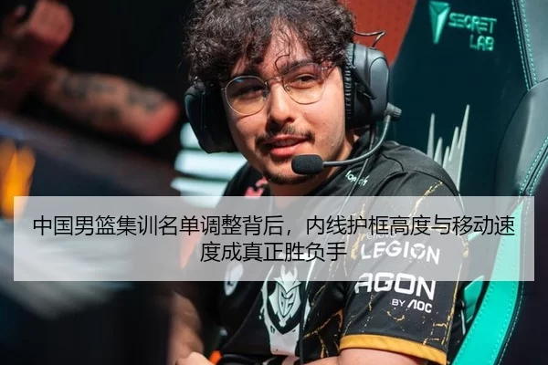 中国男篮集训名单调整背后，内线护框高度与移动速度成真正胜负手